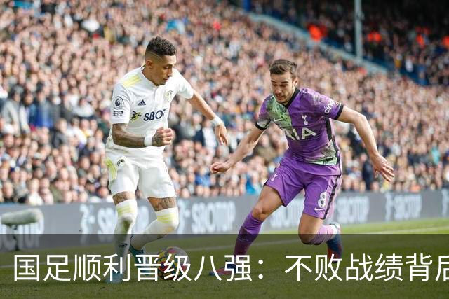国足顺利晋级八强：不败战绩背后隐患待解
