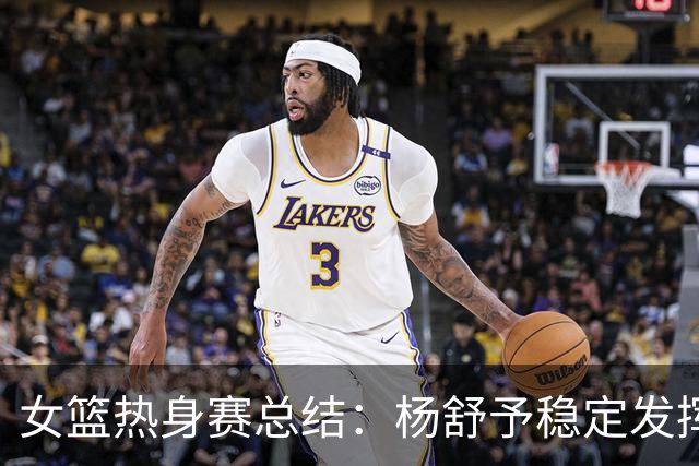 女篮热身赛总结：杨舒予稳定发挥，刘禹彤面临压力